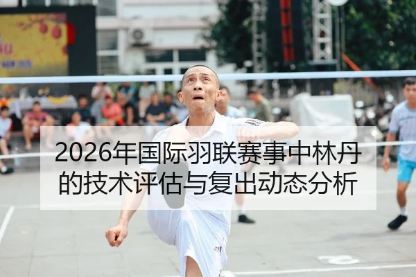 2026年国际羽联赛事中林丹的技术评估与复出动态分析