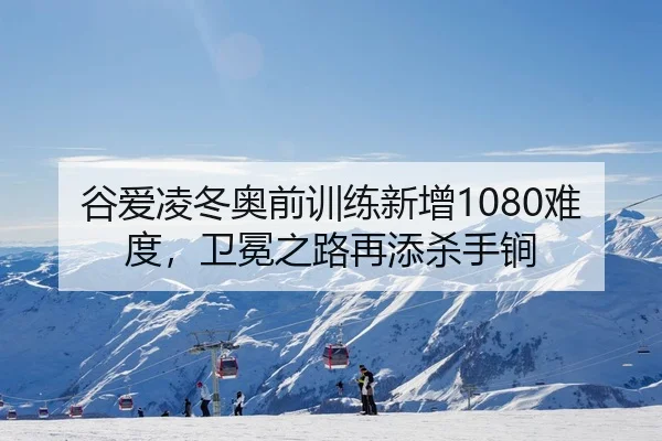 谷爱凌冬奥前训练新增1080难度，卫冕之路再添杀手锏
