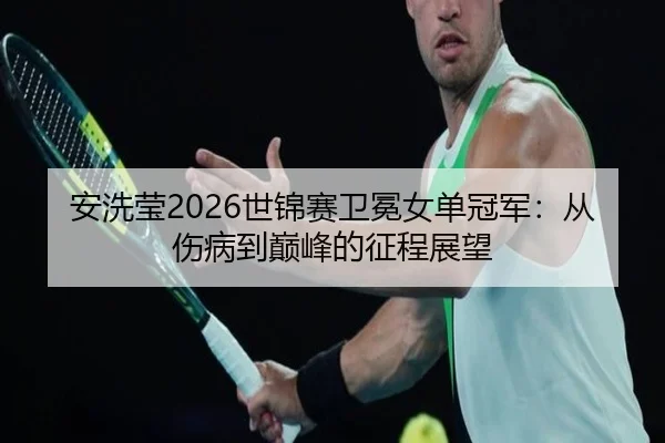 安洗莹2026世锦赛卫冕女单冠军：从伤病到巅峰的征程展望