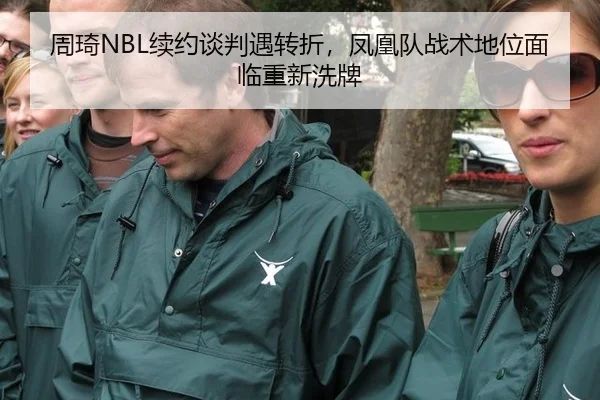 周琦NBL续约谈判遇转折，凤凰队战术地位面临重新洗牌