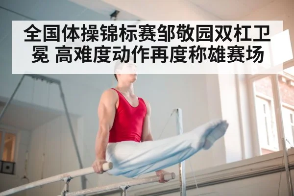 全国体操锦标赛邹敬园双杠卫冕 高难度动作再度称雄赛场