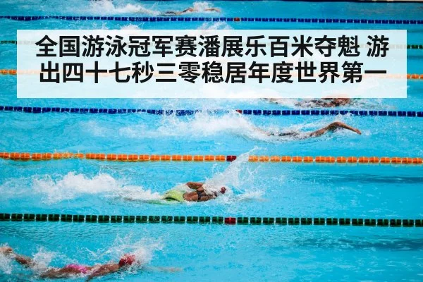 全国游泳冠军赛潘展乐百米夺魁 游出四十七秒三零稳居年度世界第一